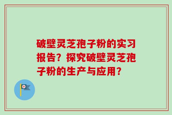 破壁灵芝孢子粉的实习报告？探究破壁灵芝孢子粉的生产与应用？