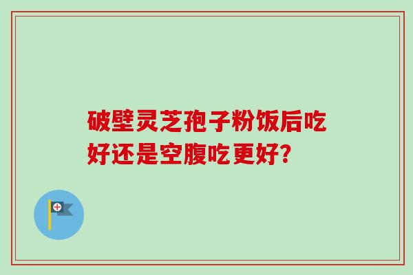 破壁灵芝孢子粉饭后吃好还是空腹吃更好？