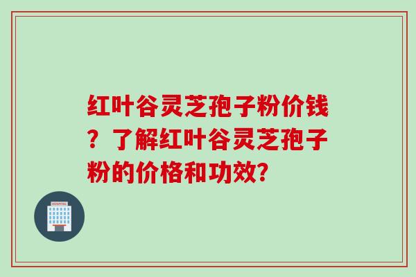 红叶谷灵芝孢子粉价钱？了解红叶谷灵芝孢子粉的价格和功效？