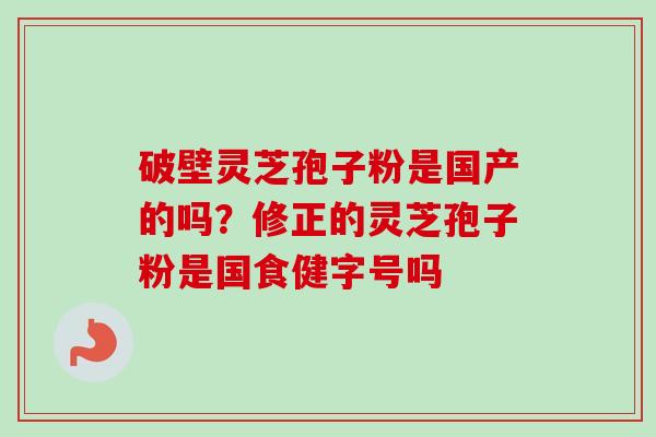 破壁灵芝孢子粉是国产的吗?修正的灵芝孢子粉是国食健字号吗 破壁灵芝孢子粉是国产的吗?修正的灵芝孢子粉是国食健字号吗