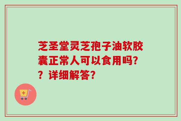 芝圣堂灵芝孢子油软胶囊正常人可以食用吗？？详细解答？