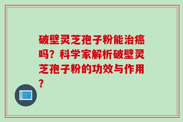 破壁灵芝孢子粉能治癌吗？科学家解析破壁灵芝孢子粉的功效与作用？