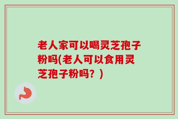 老人家可以喝灵芝孢子粉吗(老人可以食用灵芝孢子粉吗？)