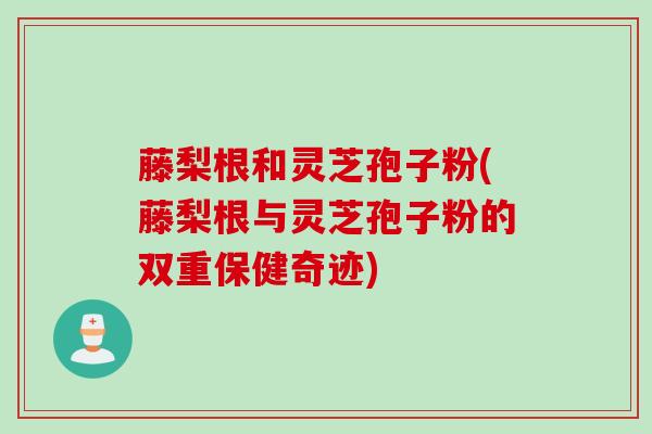 藤梨根和灵芝孢子粉(藤梨根与灵芝孢子粉的双重保健奇迹)