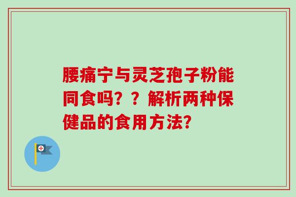 腰痛宁与灵芝孢子粉能同食吗？？解析两种保健品的食用方法？
