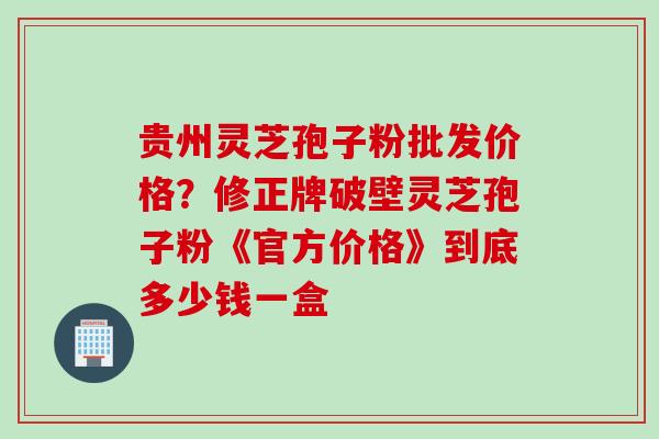 贵州灵芝孢子粉批发价格？修正牌破壁灵芝孢子粉《官方价格》到底多少钱一盒
