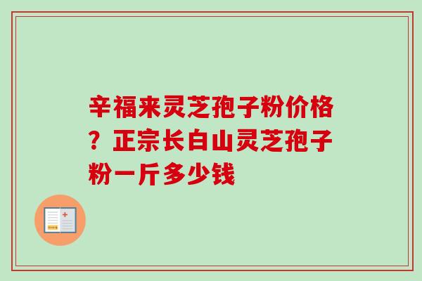 辛福来灵芝孢子粉价格？正宗长白山灵芝孢子粉一斤多少钱