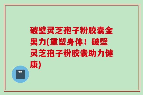 破壁灵芝孢子粉胶囊金奥力(重塑身体！破壁灵芝孢子粉胶囊助力健康)