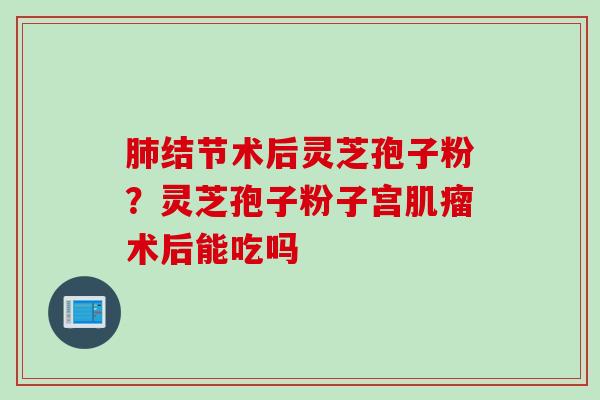 肺结节术后灵芝孢子粉？灵芝孢子粉子宫肌瘤术后能吃吗