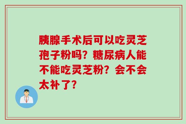 胰腺手术后可以吃灵芝孢子粉吗？糖尿病人能不能吃灵芝粉？会不会太补了？