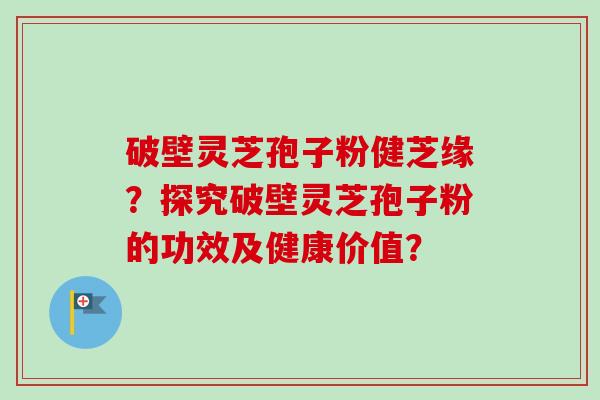 破壁灵芝孢子粉健芝缘？探究破壁灵芝孢子粉的功效及健康价值？