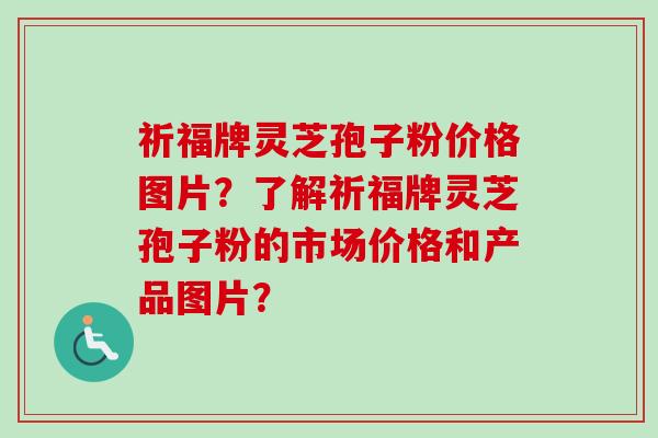 祈福牌灵芝孢子粉价格图片？了解祈福牌灵芝孢子粉的市场价格和产品图片？