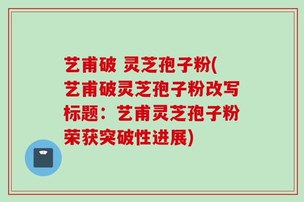 艺甫破 灵芝孢子粉(艺甫破灵芝孢子粉改写标题：艺甫灵芝孢子粉荣获突破性进展)