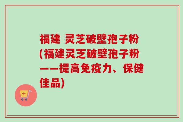 福建 灵芝破壁孢子粉(福建灵芝破壁孢子粉——提高免疫力、保健佳品)
