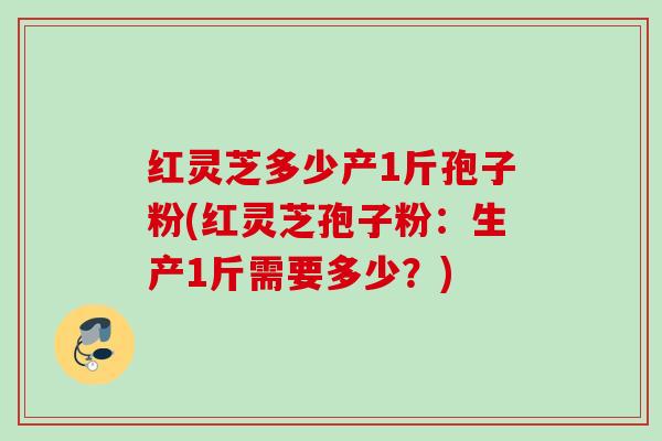 红灵芝多少产1斤孢子粉(红灵芝孢子粉：生产1斤需要多少？)