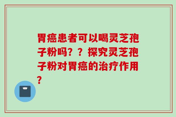 胃癌患者可以喝灵芝孢子粉吗？？探究灵芝孢子粉对胃癌的治疗作用？