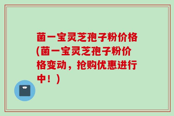 菌一宝灵芝孢子粉价格(菌一宝灵芝孢子粉价格变动，抢购优惠进行中！)