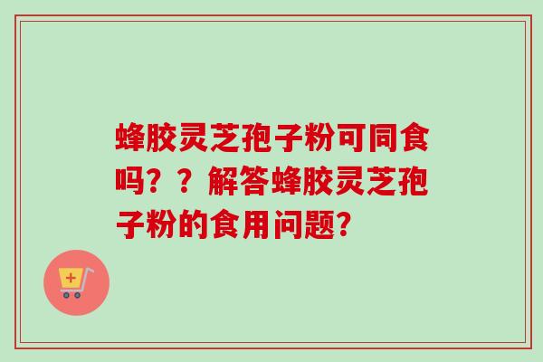 蜂胶灵芝孢子粉可同食吗？？解答蜂胶灵芝孢子粉的食用问题？