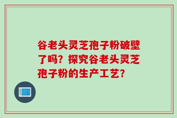 谷老头灵芝孢子粉破壁了吗？探究谷老头灵芝孢子粉的生产工艺？