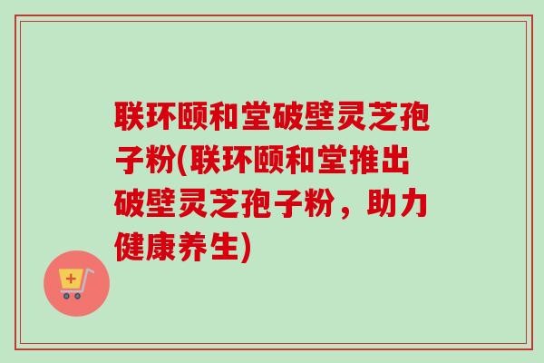 联环颐和堂破壁灵芝孢子粉(联环颐和堂推出破壁灵芝孢子粉，助力健康养生)