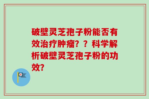 破壁灵芝孢子粉能否有效??科学解析破壁灵芝孢子粉的功效? 破壁灵芝孢子粉能否有效??科学解析破壁灵芝孢子粉的功效?