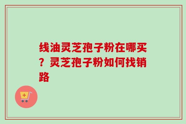线油灵芝孢子粉在哪买？灵芝孢子粉如何找销路