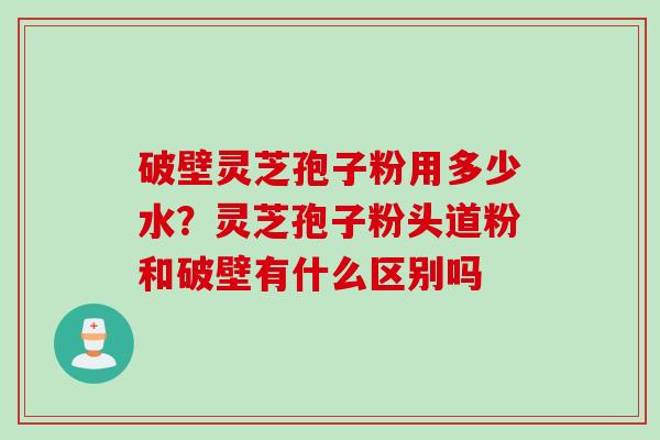 破壁灵芝孢子粉用多少水？灵芝孢子粉头道粉和破壁有什么区别吗