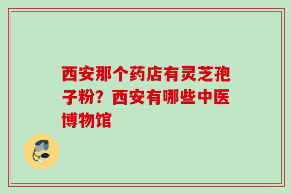 西安那个药店有灵芝孢子粉?西安有哪些中医博物馆 西安那个药店有灵芝孢子粉?西安有哪些中医博物馆