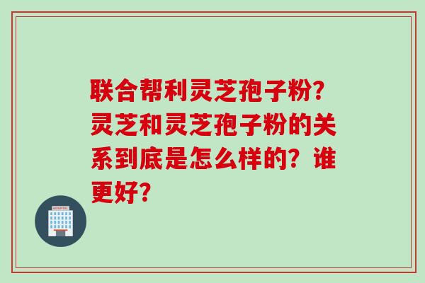 联合帮利灵芝孢子粉？灵芝和灵芝孢子粉的关系到底是怎么样的？谁更好？
