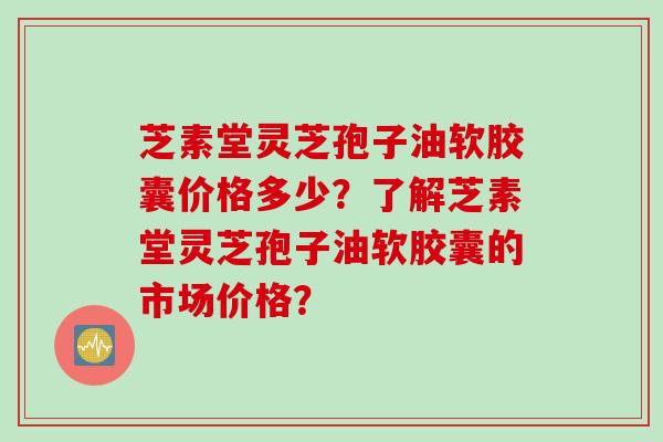 芝素堂灵芝孢子油软胶囊价格多少？了解芝素堂灵芝孢子油软胶囊的市场价格？