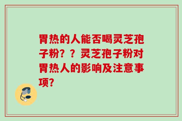 胃热的人能否喝灵芝孢子粉？？灵芝孢子粉对胃热人的影响及注意事项？