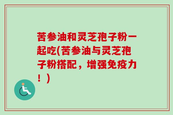 苦参油和灵芝孢子粉一起吃(苦参油与灵芝孢子粉搭配,增强免疫力!) 苦参油和灵芝孢子粉一起吃(苦参油与灵芝孢子粉搭配,增强免疫力!)