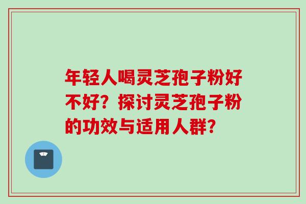 年轻人喝灵芝孢子粉好不好？探讨灵芝孢子粉的功效与适用人群？