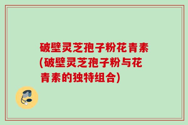 破壁灵芝孢子粉花青素(破壁灵芝孢子粉与花青素的独特组合)