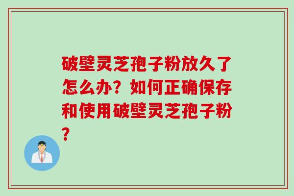 破壁灵芝孢子粉放久了怎么办？如何正确保存和使用破壁灵芝孢子粉？