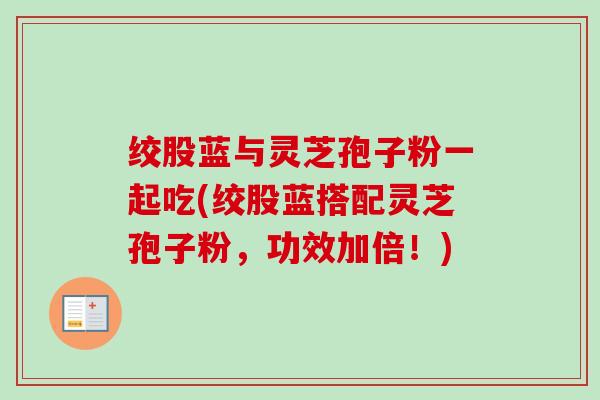 绞股蓝与灵芝孢子粉一起吃(绞股蓝搭配灵芝孢子粉，功效加倍！)