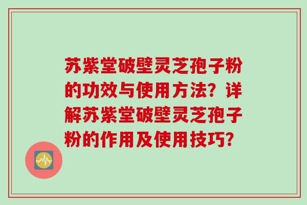 苏紫堂破壁灵芝孢子粉的功效与使用方法？详解苏紫堂破壁灵芝孢子粉的作用及使用技巧？