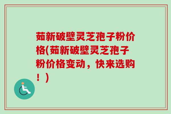 茹新破壁灵芝孢子粉价格(茹新破壁灵芝孢子粉价格变动，快来选购！)