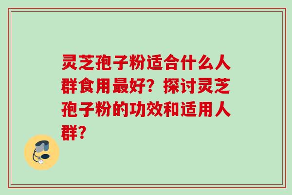 灵芝孢子粉适合什么人群食用最好？探讨灵芝孢子粉的功效和适用人群？