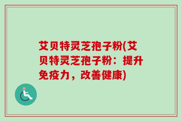 艾贝特灵芝孢子粉(艾贝特灵芝孢子粉：提升免疫力，改善健康)