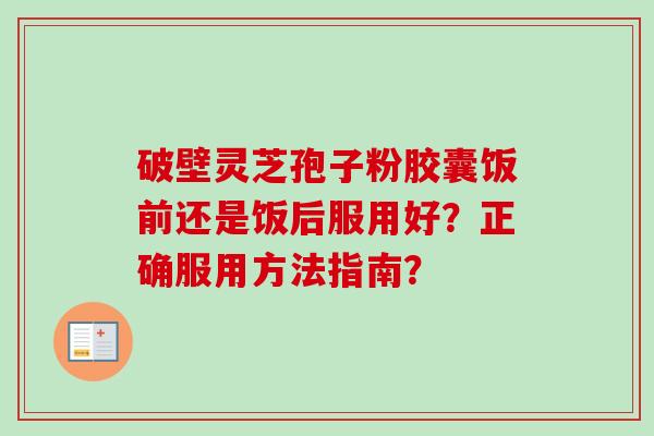 破壁灵芝孢子粉胶囊饭前还是饭后服用好？正确服用方法指南？