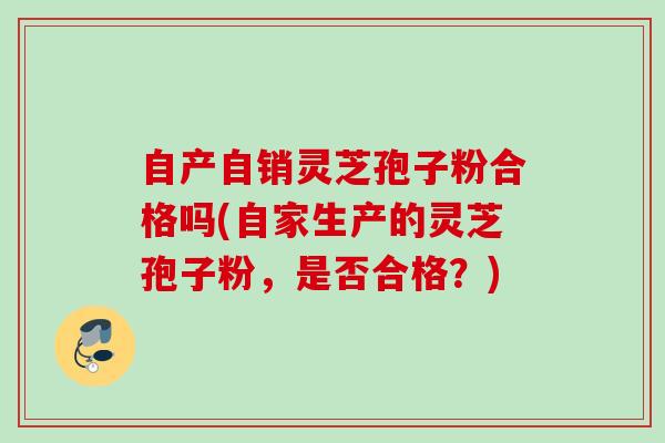 自产自销灵芝孢子粉合格吗(自家生产的灵芝孢子粉，是否合格？)