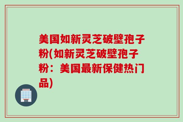 美国如新灵芝破壁孢子粉(如新灵芝破壁孢子粉：美国最新保健热门品)