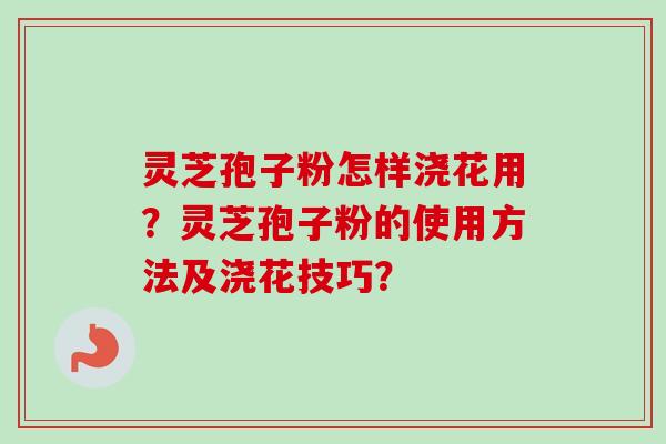灵芝孢子粉怎样浇花用？灵芝孢子粉的使用方法及浇花技巧？