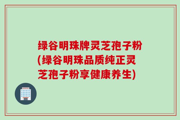 绿谷明珠牌灵芝孢子粉(绿谷明珠品质纯正灵芝孢子粉享健康养生)