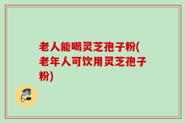 老人能喝灵芝孢子粉(老年人可饮用灵芝孢子粉)