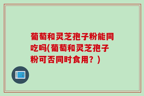 葡萄和灵芝孢子粉能同吃吗(葡萄和灵芝孢子粉可否同时食用?) 葡萄和灵芝孢子粉能同吃吗(葡萄和灵芝孢子粉可否同时食用?)
