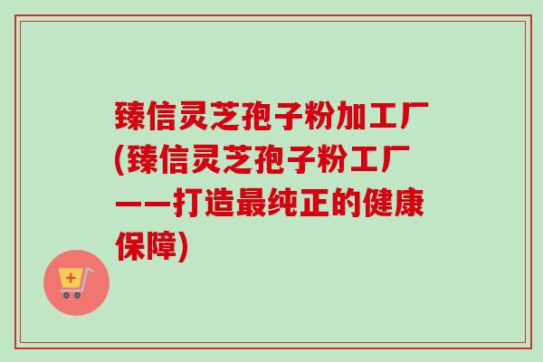 臻信灵芝孢子粉加工厂(臻信灵芝孢子粉工厂——打造最纯正的健康保障)