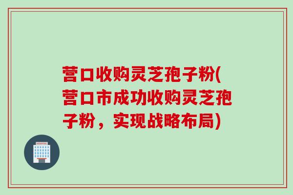 营口收购灵芝孢子粉(营口市成功收购灵芝孢子粉，实现战略布局)