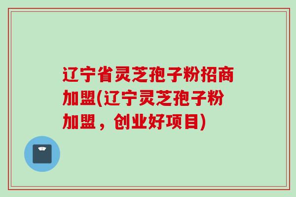辽宁省灵芝孢子粉招商加盟(辽宁灵芝孢子粉加盟，创业好项目)